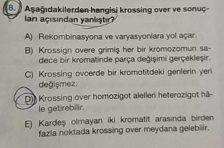 Aşağıdakilerden hangisi krossing over ve sonuç-
ları açısından yanlıştır?
A) Rekombinasyona ve varyasyonlara yol açar.
B) Krossign overe grimiş her bir kromozomun sa-
dece bir kromatinde parça değişimi gerçekleşir.
C) Krossing ovcerde bir kromotitdeki genl