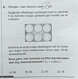 6. Yançapır olan dairenin alar d ir.
Aşağıdaki dikdörtgen şeklindeki halının üzerinde
6 eş daireden oluşan şekildeki gibi motifler yer al-
maktadır.
Birbirine ve dışlarındaki dikdörtgene tek bir nokta-
dan değen daire motiflerinden birinin alanı 18 de-
simetrekaredir.
Buna göre, hali üzerinde motifler dışında kalan
alan kaç desimetrekaredir? (x = 3 alınız.)
A) 36
B) 28
C) 24
D) 18