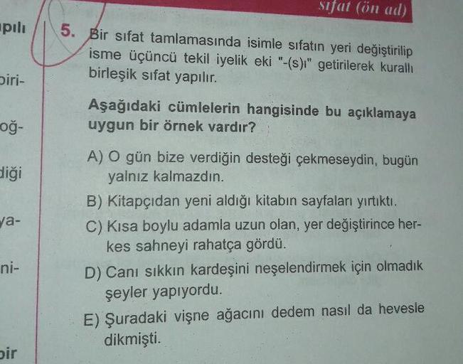 sifat (ön ad)
upili
Bir sifat tamlamasında isimle sıfatın yeri değiştirilip
isme üçüncü tekil iyelik eki "-(s)i" getirilerek kuralli
birleşik sifat yapılır.
biri-
Aşağıdaki cümlelerin hangisinde bu açıklamaya
uygun bir örnek vardır?
og-
diği
a-
A) O gün bi