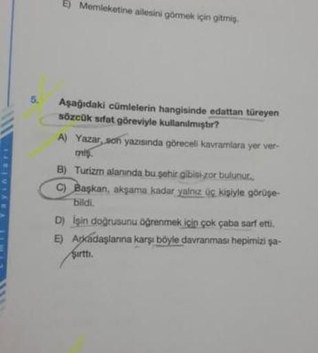 5) Memleketine ailesini görmek için gitmiş.
Asagidaki cümlelerin hangisinde edattan türeyen
sözcük sifat göreviyle kullanılmıştır?
Yay
A) Yazar, son yazısında göreceli kavramlara yer ver-
mis
B) Turizm alanında bu şehir gibisi zor bulunur.
C) Başkan, akşam