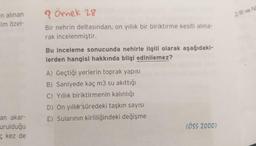n alınan
im özel-
>) Ill ve
? Örnek 28
Bir nehrin deltasından, on yıllık bir biriktirme kesiti alina-
rak incelenmiştir.
Bu inceleme sonucunda nehirle ilgili olarak aşağıdaki-
lerden hangisi hakkında bilgi edinilemez?
A) Geçtiği yerlerin toprak yapısı
B) Saniyede kaç m3 su akıttığı
C) Yıllık biriktirmenin kalınlığı
D) On yıllık süredeki taşkın sayısı
E) Sularının kirliliğindeki değişme
an akar-
urulduğu
kez de
(ÖSS 2000)