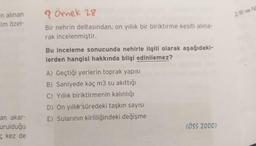 n alınan
im özel-
>) Ill ve
? Örnek 28
Bir nehrin deltasından, on yıllık bir biriktirme kesiti alina-
rak incelenmiştir.
Bu inceleme sonucunda nehirle ilgili olarak aşağıdaki-
lerden hangisi hakkında bilgi edinilemez?
A) Geçtiği yerlerin toprak yapısı
B) Saniyede kaç m3 su akıttığı
C) Yıllık biriktirmenin kalınlığı
D) On yıllık süredeki taşkın sayısı
E) Sularının kirliliğindeki değişme
an akar-
urulduğu
kez de
(ÖSS 2000)
