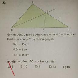 32.
B.
Şekilde ABC üçgeni BD boyunca katlandığında A nok-
tası BC üzerinde Al noktasına geliyor.
IABI = 10 cm
JADI = 6 cm
IBCI = 15 cm
olduğuna göre, IDCI = x kaç cm dir?
A) 9 B) 10 C) 11 D) 12
E) 13