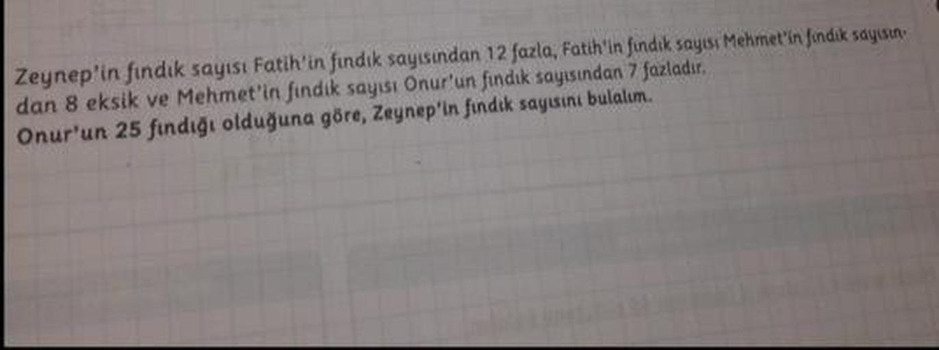 Zeynep'in fındık sayısı Fatih'in findik sayısından 12 fazla, Fatih'in findik sayısı Mehmet'in findik sayısın
dan 8 eksik ve Mehmet'in findik sayısı Onur'un fındık sayısından 7 fazladır.
Onur'un 25 fındığı olduğuna göre, Zeynep'in findik sayısını bulalım.
