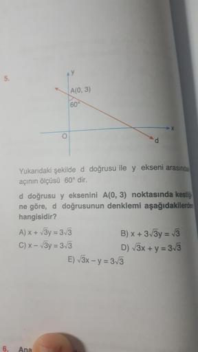 A(0,3)
Yukarıdaki şekilde d doğrusu ile y ekseni arasında
açının ölçüsü 60° dir.
d doğrusu y eksenini A(0, 3) noktasında kestiği
ne göre, d doğrusunun denklemi aşağıdakilerden
hangisidir?
A) x + v3y = 3/3
B) x + 373y = 13
C) x - 3y = 313
D) 73x + y = 33
E)