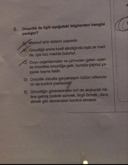 8. Omurilik ile ilgili aşağıdaki bilgilerden hangisi
yanlıştır?
AY Merkezi sinir sistemi yapısıdır.
8) Omuriliğin enine kesiti alındığında dışta ak mad-
de, içte boz madde bulunur.
Duyu organlanndan ve çevreden gelen uyar-
lar öncelikle omuriliğe gelir, burada çapraz ya-
parak beyne iletilir.
D) Omurilik vücutta gerçekleşen bütün refleksle-
rin de kontrol merkezidi.
E) Omuriliğin görevlerinden biri de alışkanlık hâ-
line gelmiş bisiklet sürmek, örgü örmek, dans
etmek gibi davranışlan kontrol etmektir