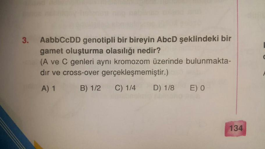 3. AabbCcDD genotipli bir bireyin AbcD şeklindeki bir
gamet oluşturma olasılığı nedir?
(A ve C genleri aynı kromozom üzerinde bulunmakta-
dir ve cross-over gerçekleşmemiştir.)
A) 1 B) 1/2 C) 1/4 D) 1/8 E) O
134
