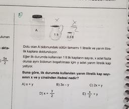 ulunan
0,5 t
akta-
Dolu olan A bidonundaki sütün tamamı 1 litrelik ve yarım litre-
lik kaplara dolduruluyor.
Eğer ilk durumda kullanılan 1 lt lik kapların sayısı, x adet fazla
olursa aynı bidonun boşaltılması için y adet yarım litrelik kap
yetiyor.
Buna göre, ilk durumda kullanılan yarım litrelik kap sayi-
sinin x ve y cinsinden ifadesi nedir?
A) x + y
B) 3x - y
C) 2x + y
D) x + =
E) Ž+y
