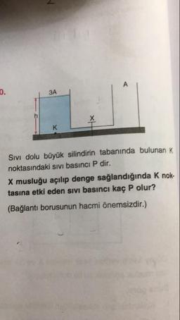 0.
A
3A
K
Sivı dolu büyük silindirin tabanında bulunan K
noktasındaki SIvi basıncı P dir.
X musluğu açılıp denge sağlandığında K nok-
tasına etki eden sIvı basıncı kaç P olur?
(Bağlantı borusunun hacmi önemsizdir.)
