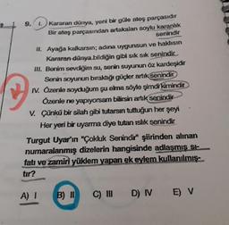9.
1.
Kararan dünya, yeni bir güle ateş parçasıdır
Bir ateş parçasından artakalan soylu karanlık
senindir
II. Ayağa kalkarsın; adına uygunsun ve haklısın
Kararan dünya bildiğin gibi sık sik senindir
III. Benim sevdiğim su, senin suyunun öz kardeşidir
Senin soyunun bıraktığı güçler artık senindir
IV. Özenle soyduğum şu elma söyle şimdi kimindir
Özenle ne yapıyorsam bilirsin artık senindir
V. Çünkü bir silah gibi tutarsın tưttuğun her şeyi
Her yeri bir uyarma diye tutan 1islık senindir
Turgut Uyar'ın "Çokluk Senindir" şiirinden alınan
numaralanmış dizelerin hangisinde adlaşmış si-
fatı ve zamiri yüklem yapan ek eylem kullanılmış-
tır?
A) I
B) II
C) I D) IV E) V