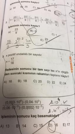minin sonucu kaçtır?
işleminin
30
d 35
C) 40
D) 45
leminin sonucu kaçtır?
B) 0
gog
pozitif ondalıklı bir sayıdır.
3. x pozitif on
17
x+16
POTRE
ifadesinin sonucu bir
den sonraki kısmının
inin sonucu bir tam sayı ise x'in virgül-
braki kısmının rakamları toplamı kaçtır?
A) 16
B) 18
C) 20
D) 22
E) 24
(0,003-10Ⓡ)- (0,04-109) Acco".
(0,06-10-°)-(0, 0002-10-2)
işleminin sonucu kaç basamaklıdır?
A) 13 B) 14 C) 15 6) 16 E) 17