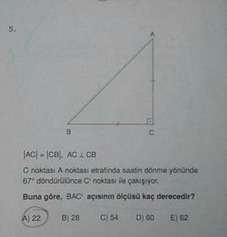 |AC| = |CB), AC 1 CB
C noktası A noktası etrafında saatin dönme yönünde
67° döndürülünce C noktası ile çakışıyor.
Buna göre, BAC' açısının ölçüsü kaç derecedir?
A) 22
B) 28
C) 54
D) 60
E) 62
