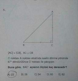 |AC| = |CB), AC 1 CB
C noktası A noktası etrafında saatin dönme yönünde
67° döndürülünce C noktası ile çakışıyor.
Buna göre, BAC' açısının ölçüsü kaç derecedir?
A) 22
B) 28
C) 54
D) 60
E) 62
