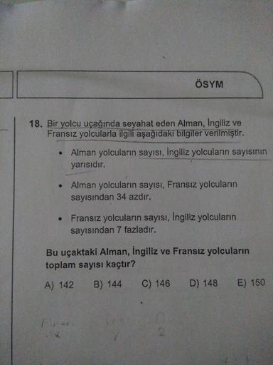 ÖSYM
18. Bir yolcu uçağında seyahat eden Alman, Ingiliz ve
Fransız yolcularla ilgili aşağıdaki bilgiler verilmiştir.
• Alman yolcuların sayısı, ingiliz yolcuların sayısının
yarısıdır.
Alman yolcuların sayısı, Fransız yolcuların
sayısından 34 azdır.
• Frans