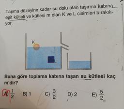 Taşma düzeyine kadar su dolu olan taşırma kabıną
eşit kütleli ve kütlesi m olan K ve L cisimleri bırakılı-
yor.
K
Buna göre toplama kabına taşan su kütlesi kaç
m'dir?
1
B) 1
C)
D) 2
E)
5/2
3/2
