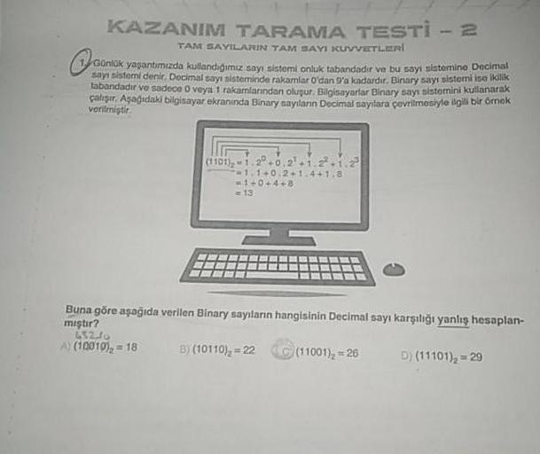 KAZANIM TARAMA TESTİ - 2
TAM SAYILARIN TAM SAYI KUVVETLERİ
Günlük yaşantimizda kullandigimiz sayı sistemi onluk tabandadır ve bu sayt sistemine Decima
sayt sistemi denir. Docimal savi sisteminde rakamlar O'dan g'a kadardır. Binary sayi sistemi ise ikk
taba