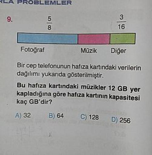 LA PROBLEMLER
9.
0001
Fotoğraf
Müzik
Diğer
Bir cep telefonunun hafıza kartındaki verilerin
dağılımı yukarıda gösterilmiştir.
Bu hafıza kartındaki müzikler 12 GB yer
kapladığına göre hafıza kartının kapasitesi
kaç GB'dir?
A) 32 B) 64 C) 128 D) 256