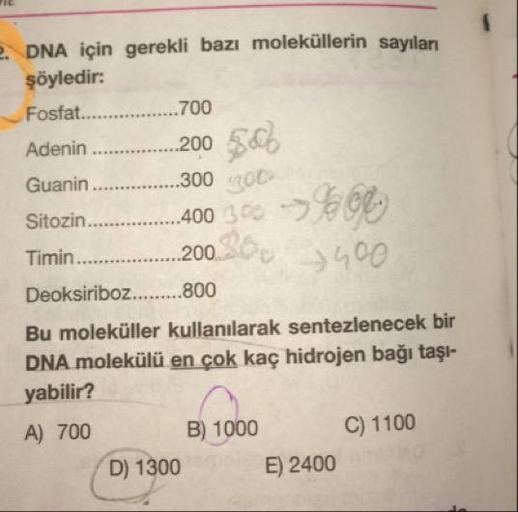 DNA için gerekli bazı moleküllerin sayılan
şöyledir:
Fosfat........
.700
Adenin .........200 $66
Guanin ............. ...300ROD
Sitozin............400 300 -> ECCO
Timin..............200.
2 1 500
Deoksiriboz.........800
Bu moleküller kullanılarak sentezlene