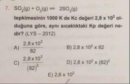 7. SO,(9) + 0,(9) = 250,(9)
tepkimesinin 1000 K de Kc değeri 2,8 x 10ol-
duğuna göre, aynı sıcaklıktaki Kp değeri ne-
dir? (LYS - 2012)
2.8 x 102
B) 2,8 x 102 x 82
2,8 x 102
D) 2,8 x 102 x (82)
(82)
E) 2,8 x 102
A)
82