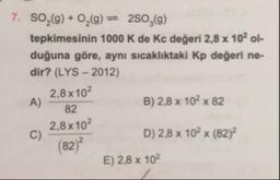 7. SO,(9) + 0,(9) = 250,(9)
tepkimesinin 1000 K de Kc değeri 2,8 x 10ol-
duğuna göre, aynı sıcaklıktaki Kp değeri ne-
dir? (LYS - 2012)
2.8 x 102
B) 2,8 x 102 x 82
2,8 x 102
D) 2,8 x 102 x (82)
(82)
E) 2,8 x 102
A)
82
