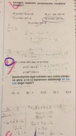 parabolü aşağıdaki parabollerden hangisine
özdeştir?
A) y=2(x-2)(x+3) B) y=-2(x-2)2 +6
C) y=2(x-2)2+2 D) y=2(x-2) ²-2
E) y=2(x+213-2
2.un 16t 6
f-(676
b=na
4+8+5=17
5.
b, c birer tam sayı ve a<0'dır.
y=x² - 4x+5
cuadr6+c=17
- 5 -
eis yayınları
C
y=ax2+bx+c
parabollerinin tepe noktaları aynı nokta olduğu-
na göre, a+b+c toplamının alabileceği en bü-
yük değer kaçtır?
A) -2
B) - 1
C) 0
D)1
E) 2
.3
dan
92 83 behe. Be
sa-
9032= b
32=6a-6
-6=606
1
-6-6
1-
br.6
