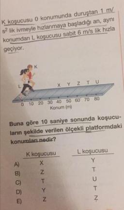 K koşucusu 0 konumunda duruştan 1 m/
sa lik ivmeyle hızlanmaya başladığı an, aynı
konumdan L koşucusu sabit 6 m/s lik hızla
geçiyor.
X Y Z Τυ
0
10
20
30 40 50 60 70 80
Konum (m)
Buna göre 10 saniye sonunda koşucu-
ların şekilde verilen ölçekli platformdaki
konumları nedir?
K koşucusu
L koşucusu
NEN
torn