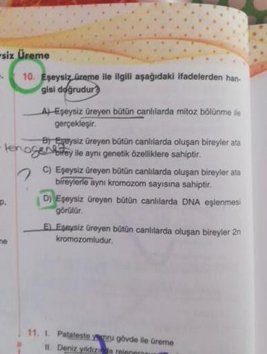 -siz Üreme
10. Eşeysiz, üreme ile ilgili aşağıdaki ifadelerden han.
gisi doğrudur?
A) Eseysiz üreyen bütün canlılarda mitoz bölünme ile
gerçekleşir.
B) Eşeysiz üreyen bütün canlılarda oluşan bireyler ata
Heroger birey ile aynı genetik özelliklere sahiptir.