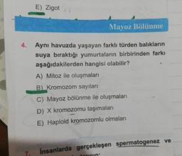 E) Zigot
Mayoz Bölünme
4. Aynı havuzda yaşayan farklı türden balıkların
suya bıraktığı yumurtaların birbirinden farkı
aşağıdakilerden hangisi olabilir?
A) Mitoz ile oluşmaları
B) Kromozom sayıları
C) Mayoz bölünme ile oluşmaları
D) X kromozomu taşımaları
E) Haploid kromozomlu olmaları
Insanlarda gerçekleşen spermatogenez ve
7.