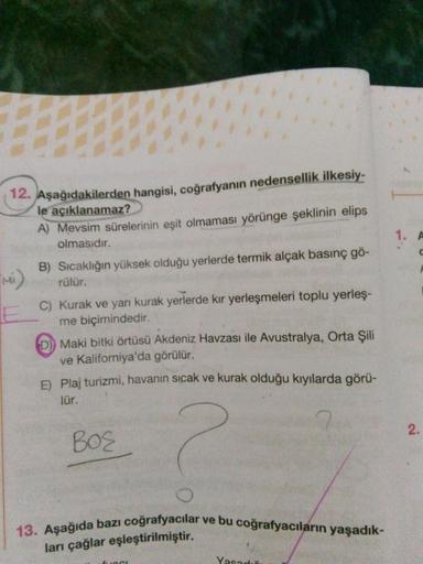 1.
A
14. Aşağıdakilerden hangisi, coğrafyanın nedensellik ilkesiy-
le açıklanamaz?
A) Mevsim sürelerinin eşit olmaması yörünge şeklinin elips
olmasıdır.
B) Sıcaklığın yüksek olduğu yerlerde termik alçak basınç gö-
rülür.
C) Kurak ve yarı kurak yerlerde kir