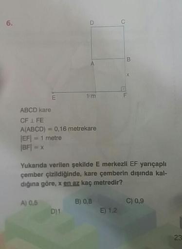 6.
1 m
ABCD kare
CF 1 FE
A(ABCD) = 0,16 metrekare
-1 metre
JEF
|BF|
Yukarıda verilen şekilde E merkezli EF yarıçaplı
çember çizildiğinde, kare çemberin dışında kal-
diğına göre, x en az kaç metredir?
A) 0,5
B) 0,8
C) 0,9
D)1
E) 1.2
23
