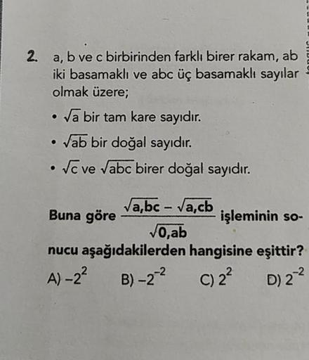 2.
a, b ve c birbirinden farklı birer rakam, ab
iki basamaklı ve abc üç basamaklı sayılar
olmak üzere;
• Va bir tam kare sayıdır.
• Vab bir doğal sayıdır.
• vc ve Vabc birer doğal sayıdır.
Buna göre
Vabc - Vacb.
işleminin so-
VO,ab
nucu aşağıdakilerden han