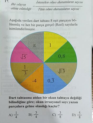 -
17
İstenilen olası durumların sayısı
Bir olayın
olma olasılığı
Tüm olası durumların sayısı
Aşağıda verilen dart tahtası 8 eşit parçaya bö-
lünmüş ve her bir parça gerçel (Reel) sayılarla
isimlendirilmiştir.
TT
5
0.8
13
0,3
Dart tahtasına atılan bir okun 