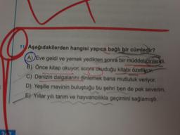 11 Aşağıdakilerden hangisi yapıca bağlı bir cümledir?
(A) Eve geldi ve yemek yedikten sonra bir müddetdinlendi.
B) Önce kitap okuyor, sonra okuduğu kitabı özetliyor
c) Denizin dalgalarını dinlemek bana mutluluk veriyor.
D) Yeşille mavinin buluştuğu bu şehri ben de pek severim.
E) Yillar yılı tarım ve hayvancılıkla geçimini sağlamıştı.
3707
