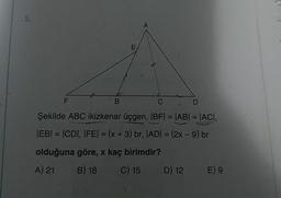 o D
Şekilde ABC ikizkenar üçgen, |BF| = |AB| = |ACI,
|EB| = |CDI, IFE) = (x + 3) br, |ADI = (2x - 9) br
olduğuna göre, x kaç birimdir?
A) 21 B) 18 C) 15 D) 12 E) 9
