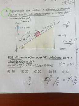 ve
6. Sürtünmesiz eğik düzlem, A noktası cevresinde
@ = 5 radys lik hızla döndürülürken m kütleli cisim
hareketsiz kalıyon
düşey
w = 5 rad/s
Fincos 37 -
ke
r= ?
was
mware
Y me sinat
5370
....... yatay
Eğik düzlemin eğim açısı 37° olduğuna göre r
uzaklığı kaç cm dir?
(sin 53° = 0,8; cos 53° = 0,6; g = 10 N/kg) 250-101
A) 10 B) 20 C) 30 D) 35 E) 40
