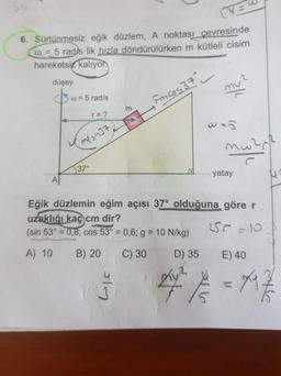 ve
6. Sürtünmesiz eğik düzlem, A noktası cevresinde
@ = 5 radys lik hızla döndürülürken m kütleli cisim
hareketsiz kalıyon
düşey
w = 5 rad/s
Fincos 37 -
ke
r= ?
was
mware
Y me sinat
5370
....... yatay
Eğik düzlemin eğim açısı 37° olduğuna göre r
uzaklığı kaç cm dir?
(sin 53° = 0,8; cos 53° = 0,6; g = 10 N/kg) 250-101
A) 10 B) 20 C) 30 D) 35 E) 40
