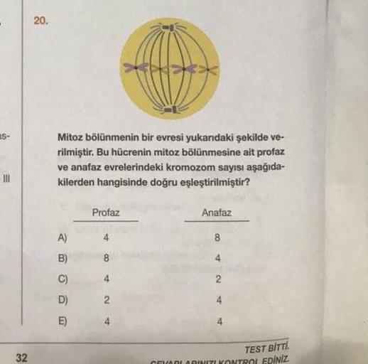 Mitoz bölünmenin bir evresi yukarıdaki şekilde ve-
rilmiştir. Bu hücrenin mitoz bölünmesine ait profaz
ve anafaz evrelerindeki kromozom sayısı aşağıda-
kilerden hangisinde doğru eşleştirilmiştir?
Profaz
Anafaz
TEST BİTTI.
32
TROL EDİNİZ