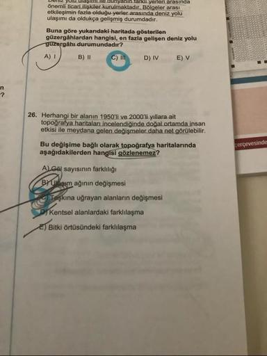 Dum2 Yulu ulaşine dunyanin Tarkli yerleri arasında
Önemli ticari ilişkiler kurulmaktadır. Bölgeler arası
etkileşimin fazla olduğu yerler arasında deniz yolu
ulaşımı da oldukça gelişmiş durumdadır.
Buna göre yukarıdaki haritada gösterilen
güzergahlardan hangisi, en fazla gelişen deniz yolu
guzergâhı durumundadır?
A) 1 B) 11 C) III DIVE) V
26. Herhangi bir alanın 1950'li ve 2000'li yıllara ait
topografya haritaları incelendiğinde doğal ortamda insan
etkisi ile meydana gelen değişmeler daha net görülebilir.
çerçevesinde
Bu değişime bağlı olarak topoğrafya haritalarında
aşağıdakilerden hangisi gözlenemez?
ALGöl sayısının farklılığı
BYubam ağının değişmesi
Taşkına uğrayan alanların değişmesi
PT Kentsel alanlardaki farklılaşma
E) Bitki örtüsündeki farklılaşma