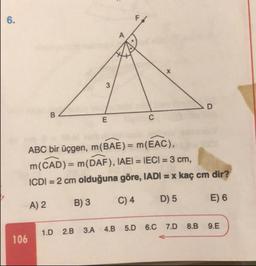 ABC bir üçgen, m(BAE) = m(EAC),
m(CAD) = m(DAF), IAEI = IECI = 3 cm,
ICDI = 2 cm olduğuna göre, IADI = x kaç cm dir?
A) 2
B) 3
C) 4
D) 5
E) 6
1.D 2.B 3.A 4.B 5.0 6.0 7.D8.B 9.E
106