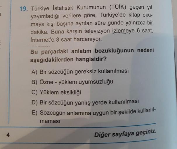 19. Türkiye İstatistik Kurumunun (TÜİK) geçen yıl
yayımladığı verilere göre, Türkiye'de kitap oku-
maya kişi başına ayrılan süre günde yalnızca bir
dakika. Buna karşın televizyon izlemeye 6 saat,
Internet'e 3 saat harcanıyor.
Bu parçadaki anlatım bozukluğu