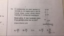 IK
Yer
14. O noktasından bir cisim serbest bi-
rakıldığı an, bir başka cisim L den 28
hızıyla düşey yukarı yönde atiliyor.
Cisimler K noktasında karşılaşıyor.
Buna göre, O dan bırakılan cisim
K'ya geldiği anda hızı ne olur?
(Hava direnci yok)
3n 120
A) 20
B) 3
C)
O
D
40
= 30