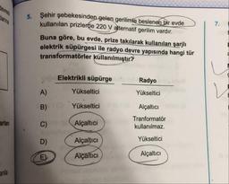 5.
Şehir şebekesinden gelen gerilimle beslenen bir evde
kullanılan prizlerde 220 V alternatif gerilim vardır.
Buna göre, bu evde, prize takılarak kullanılan şarjlı
elektrik süpürgesi ile radyo devre yapısında hangi tür
transformatörler kullanılmıştır?
Elektrikli süpürge
.
Radyo
A)
Yükseltici
Yükseltici
Yükseltici
Alçaltıcı
Tranformatör
kullanılmaz.
arlan
Alçaltici
Alçaltıcı
Yükseltici
Alçaltıcı
Alçaltıcı
and