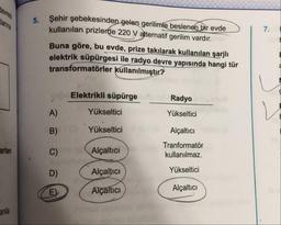 5.
Şehir şebekesinden gelen gerilimle beslenen bir evde
kullanılan prizlerde 220 V alternatif gerilim vardır.
Buna göre, bu evde, prize takılarak kullanılan şarjlı
elektrik süpürgesi ile radyo devre yapısında hangi tür
transformatörler kullanılmıştır?
Elektrikli süpürge
.
Radyo
A)
Yükseltici
Yükseltici
Yükseltici
Alçaltıcı
Tranformatör
kullanılmaz.
arlan
Alçaltici
Alçaltıcı
Yükseltici
Alçaltıcı
Alçaltıcı
and
