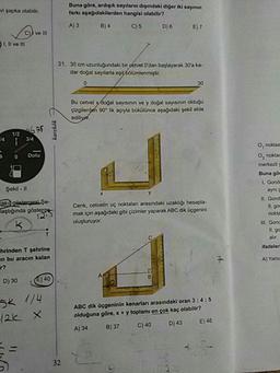 Buna göre, ardışık sayıların dışındaki diğer iki sayının
farkı aşağıdakilerden hangisi olabilir?
vi şapka olabilir.
A) 3
B) 4
C) 5
D)6 E)7
C)) ve III
D1. Il ve
31. 30 cm uzunluğundaki bir cetvel 0'dan başlayarak 30'a ka-
dar doğal sayılarla eşis bölümlenmiştir.
30
Bu cetvel y doğal sayısının ve y doğal sayısının olduğu
çizgilergen 90* lik açıyla bükülünce aşağıdaki sekil elde
ediliyet.
1/2
J4
3/4
O, noktas
Dolu
O, noktas
merkezli
Buna gön
Şekil -I
L. Gonde
aynı
aki gösterpasi Şe-
laştığında gösterge
I1. Gond
Cenk, cetvelin uç noktaları arasındaki uzaklığı hesapla-
mak için aşağıdaki gibi çizimler yaparak ABC dik üçgenini
oluşturuyor.
Il. gor
nokta
III. Gonc
11. go
alir.
hrinden T şehrine
en bu aracın kalan
ifadeleri
A) Yalne
D) 30
E) 40
SK 1/4
ABC dik üçgeninin kenarları arasındaki oran 3:4:5
olduğuna göre, x+y toplamı en çok kaç olabilir?
C) 40
(2k X
D) 43
E) 46
A) 34
B) 37
32
S--
karekök
