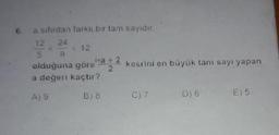 6.
a sıfırdan farklı bir tam sayidir.
12 24 12
kesrini en büyük tam sayi yapan
olduğuna göre
a değeri kaçtır?
Ag
B) 8
C)7
06
€) 5