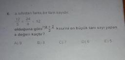 6.
a sıfırdan farklı bir tam sayidir.
12 24 12
kesrini en büyük tam sayi yapan
olduğuna göre
a değeri kaçtır?
Ag
B) 8
C)7
06
€) 5
