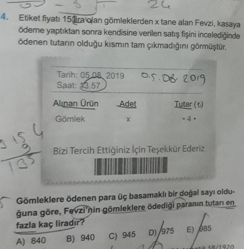 zu
0 – 2
Etiket fiyatı 15 ara alan gömleklerden x tane alan Fevzi, kasaya
ödeme yaptıktan sonra kendisine verilen satış fişini incelediğinde
ödenen tutarın olduğu kısmın tam çıkmadığını görmüştür.
Tarih: 05 08, 2019
Saat: 13.57
Alinan Ürün
Adet
Tutar (6)
•4.
Gömlek
Bizi Tercih Ettiğiniz İçin Teşekkür Ederiz
35
Gömleklere ödenen para üç basamaklı bir doğal sayı oldu-
ğuna göre, Fevzi'nin gömleklere ödediği paranın tutarı en
fazla kaç liradır?
A) 840 B) 940 C) 945 D)/975 E) $85
Gatit SR/1920