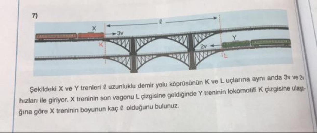 7)
3v
2v
Şekildeki X ve Y trenleri e uzunluklu demir yolu köprüsünün K ve L uçlarına aynı anda 3v ve 2v
hızları ile giriyor. X treninin son vagonu L çizgisine geldiğinde Y treninin lokomotifi K çizgisine ulaşt-
ğına göre X treninin boyunun kaç e olduğunu b
