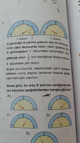 2. Durum
olan bir deney ara.
akiti gösteren ibre
numdadır. Araç
6
1. Durum 6
A sehrinden B şehrine gidecek olan bir de
cinin yakıt deposunda kalan yakıtı göste
A şehrindeyken 1. durumdaki konumdad
gideceği yolun = 'sini bitirdiğinde ibrenin kor
2. durumdaki gibi oluyor.
Araca yol boyunca, deposundaki yakıtı tamamen
bittikten sonra deposu tamamen dolacak şekilde
yakıt takviyesi yapılıyor.
Buna göre, bu araç B şehrine vardığında ibre-
nin konumu aşağıdakilerden hangisi gibi olur?
A)
/
C)
D)
