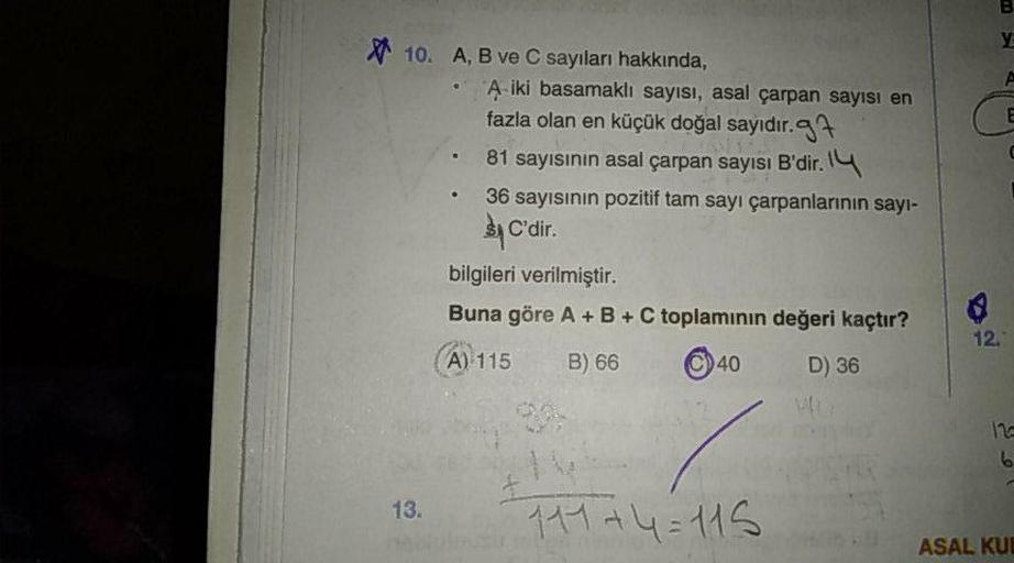 A, B ve C sayıları hakkında,
• A iki basamaklı sayısı, asal çarpan sayısı en
fazla olan en küçük doğal sayıdır.
• 81 sayısınin asal çarpan sayısı B'dir.
• 36 sayısının pozitif tam sayı çarpanlarının sayısı C'dir.
bilgileri verilmiştir.
Buna göre A +